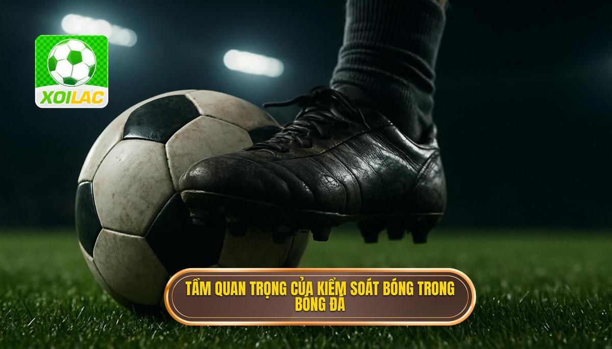 Tầm quan trọng của Kiểm soát bóng trong bóng đá hiện đại